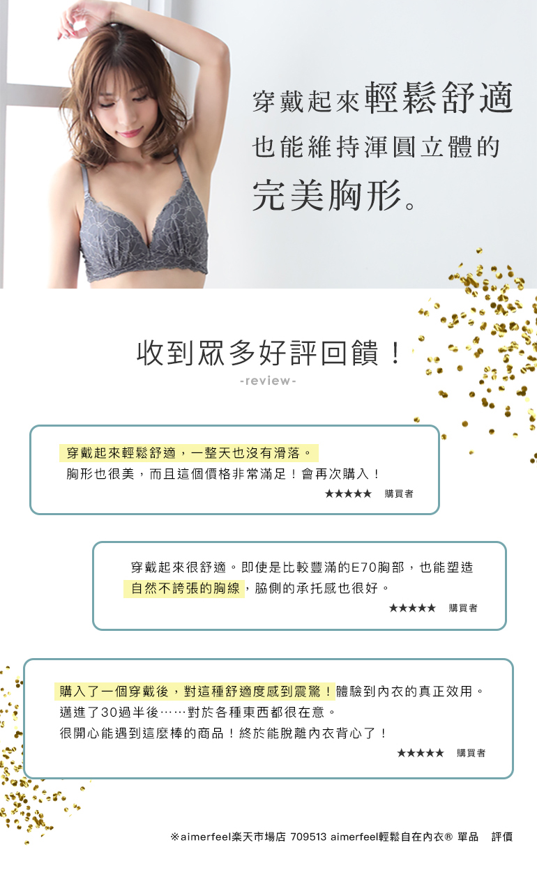 aimerfeel楽ブラ(R)は、つけ心地は楽なのに、丸くキレイなラインにバストメイクできるブラジャーです。高評価レビューも続々！購入者さまの高評価レビューを紹介「とにかく着け心地が軽くて、一日中ズレません。形も綺麗に出て、このお値段なので大満足です。」「着け心地がとっても楽。E70の少し大きめバストですが、盛りすぎず上げすぎずの自然なラインで、脇流れもなくホールド感良いです。」「1つ購入して、あまりの楽さにびっくり！しかも、ちゃんとブラの役割果たしてます。30代半ばを過ぎて…色々と気になるお年頃です。素敵な商品に出会えて嬉しいです！やっと、ブラトップから離れられそうです。」※aimerfeel楽天市場店　709513 aimerfeel楽ブラ(R)　単品ブラ　レビューより抜粋