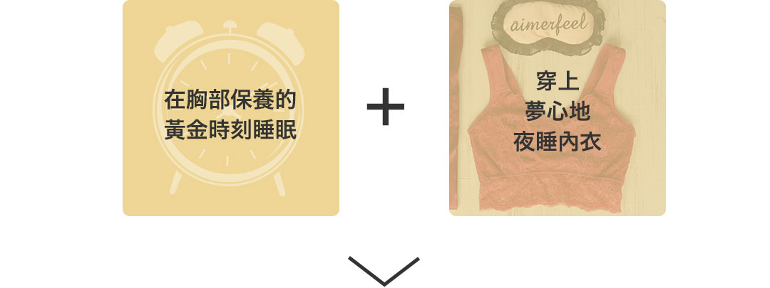 胸のゴールデンタイムしっかり就寝+夢ごこちナイトブラ着用 胸のケアをしっかりと行うことで、胸の成長を促し、クーパー靭帯のダメージを抑えてきれいなバージスライン(胸の下側のライン)をキープします。